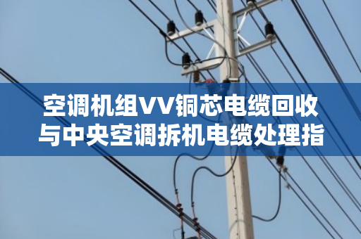 空调机组VV铜芯电缆回收与中央空调拆机电缆处理指南 空调机组VV铜芯电缆回收与中央空调拆机电缆处理指南