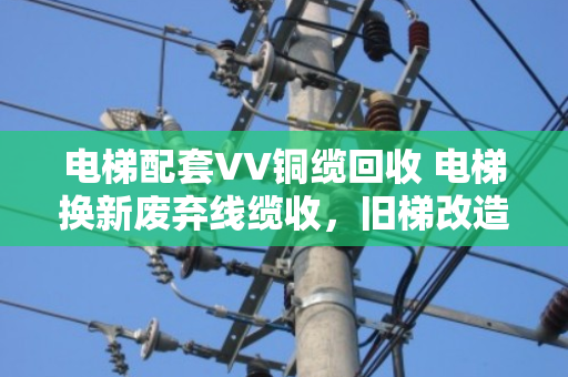 电梯配套VV铜缆回收 电梯换新废弃线缆收,旧梯改造里的隐形金矿该怎么挖? 电梯配套VV铜缆回收 电梯换新废弃线缆收,旧梯改造里的隐形金矿该怎么挖?