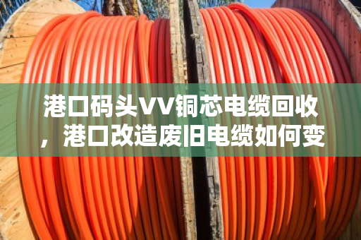港口码头VV铜芯电缆回收,港口改造废旧电缆如何变废为宝 港口码头VV铜芯电缆回收,港口改造废旧电缆如何变废为宝
