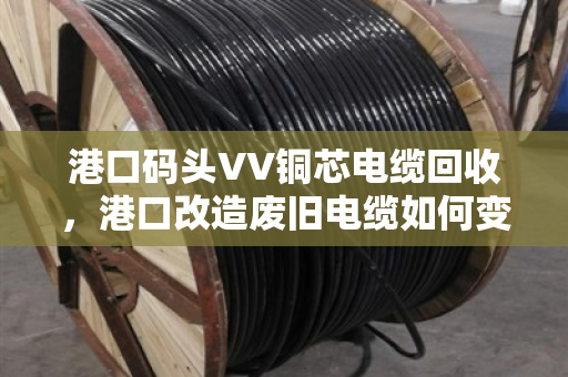 港口码头VV铜芯电缆回收,港口改造废旧电缆如何变废为宝 港口码头VV铜芯电缆回收,港口改造废旧电缆如何变废为宝