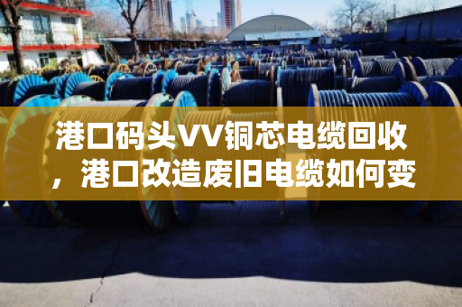 港口码头VV铜芯电缆回收,港口改造废旧电缆如何变废为宝 港口码头VV铜芯电缆回收,港口改造废旧电缆如何变废为宝