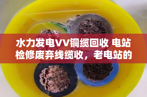 水力发电VV铜缆回收 电站检修废弃线缆收，老电站的血管清道夫怎么做？