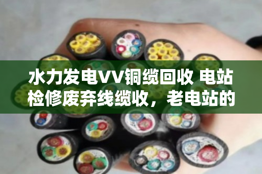 水力发电VV铜缆回收 电站检修废弃线缆收，老电站的血管清道夫怎么做？