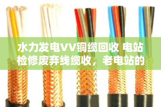 水力发电VV铜缆回收 电站检修废弃线缆收，老电站的血管清道夫怎么做？