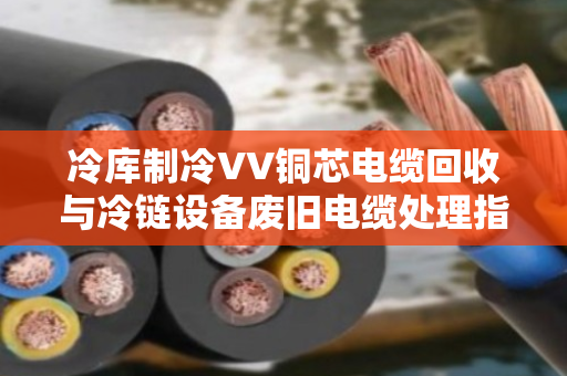 冷库制冷VV铜芯电缆回收与冷链设备废旧电缆处理指南