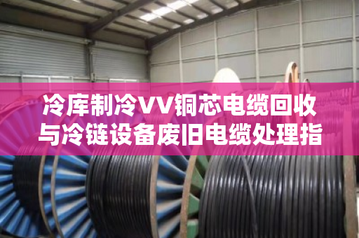 冷库制冷VV铜芯电缆回收与冷链设备废旧电缆处理指南
