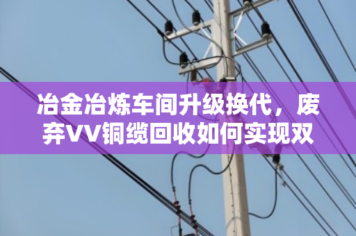 冶金冶炼车间升级换代,废弃VV铜缆回收如何实现双赢? 冶金冶炼车间升级换代,废弃VV铜缆回收如何实现双赢?