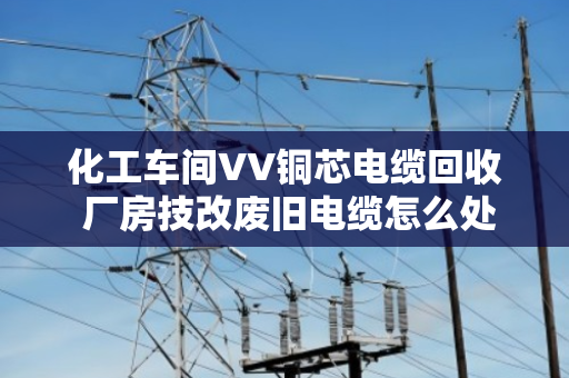 化工车间VV铜芯电缆回收 厂房技改废旧电缆怎么处理更划算? 化工车间VV铜芯电缆回收 厂房技改废旧电缆怎么处理更划算?