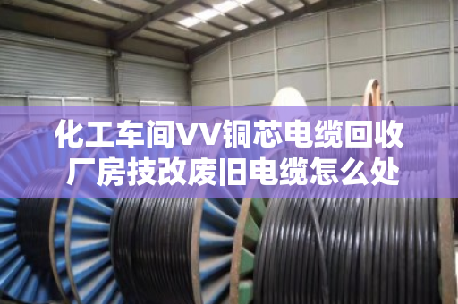 化工车间VV铜芯电缆回收 厂房技改废旧电缆怎么处理更划算? 化工车间VV铜芯电缆回收 厂房技改废旧电缆怎么处理更划算?