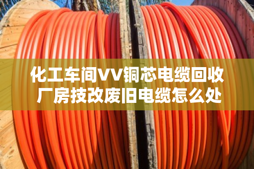 化工车间VV铜芯电缆回收 厂房技改废旧电缆怎么处理更划算? 化工车间VV铜芯电缆回收 厂房技改废旧电缆怎么处理更划算?