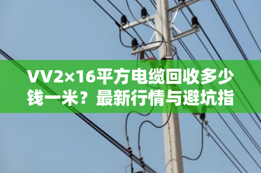 VV2×16平方电缆回收多少钱一米?最新行情与避坑指南 VV2×16平方电缆回收多少钱一米?最新行情与避坑指南