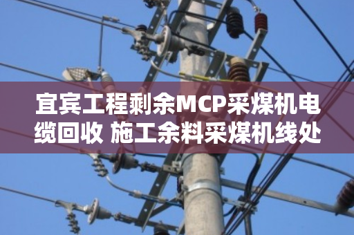 宜宾工程剩余MCP采煤机电缆回收 施工余料采煤机线处理指南