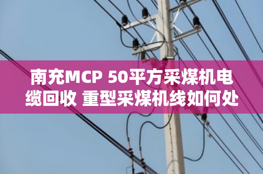 南充MCP 50平方采煤机电缆回收 重型采煤机线如何处理?泊祎回收告诉你答案 南充MCP 50平方采煤机电缆回收 重型采煤机线如何处理?泊祎回收告诉你答案