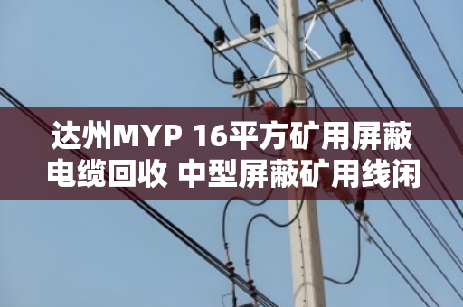 达州MYP 16平方矿用屏蔽电缆回收 中型屏蔽矿用线闲置变现指南 达州MYP 16平方矿用屏蔽电缆回收 中型屏蔽矿用线闲置变现指南