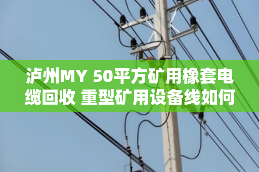 泸州MY 50平方矿用橡套电缆回收 重型矿用设备线如何处理？实地走访泊祎回收