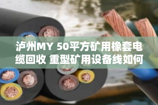 泸州MY 50平方矿用橡套电缆回收 重型矿用设备线如何处理？实地走访泊祎回收