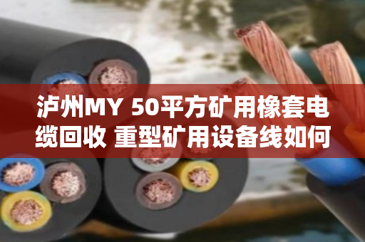泸州MY 50平方矿用橡套电缆回收 重型矿用设备线如何处理？实地走访泊祎回收