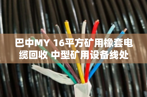 巴中MY 16平方矿用橡套电缆回收 中型矿用设备线处理指南 巴中MY 16平方矿用橡套电缆回收 中型矿用设备线处理指南