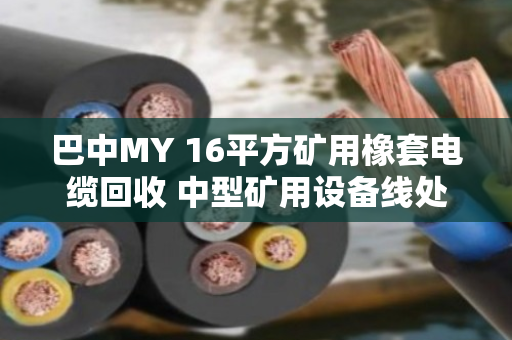 巴中MY 16平方矿用橡套电缆回收 中型矿用设备线处理指南 巴中MY 16平方矿用橡套电缆回收 中型矿用设备线处理指南