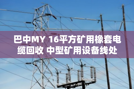 巴中MY 16平方矿用橡套电缆回收 中型矿用设备线处理指南 巴中MY 16平方矿用橡套电缆回收 中型矿用设备线处理指南