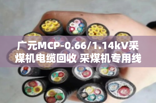 广元MCP-0.66/1.14kV采煤机电缆回收 采煤机专用线 正规回收商家联系方式 广元MCP-0.66/1.14kV采煤机电缆回收 采煤机专用线 正规回收商家联系方式