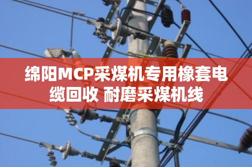 绵阳MCP采煤机专用橡套电缆回收 耐磨采煤机线 绵阳MCP采煤机专用橡套电缆回收 耐磨采煤机线