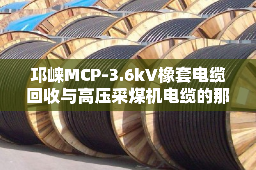 邛崃MCP-3.6kV橡套电缆回收与高压采煤机电缆的那些事儿