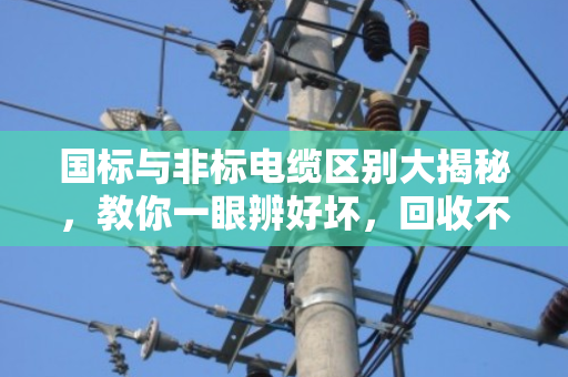 国标与非标电缆区别大揭秘，教你一眼辨好坏，回收不被坑！