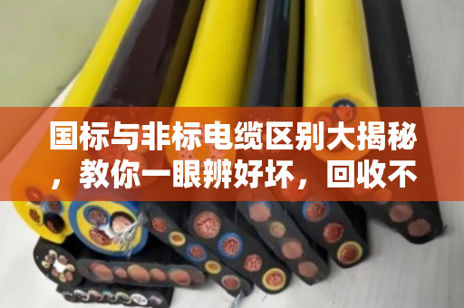 国标与非标电缆区别大揭秘，教你一眼辨好坏，回收不被坑！