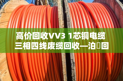 高价回收VV3 1芯铜电缆 三相四线废缆回收—泊祎回收让废电缆变活钱