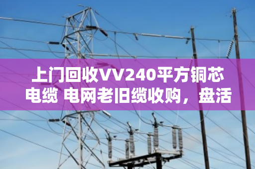 上门回收VV240平方铜芯电缆 电网老旧缆收购，盘活闲置资产正当时