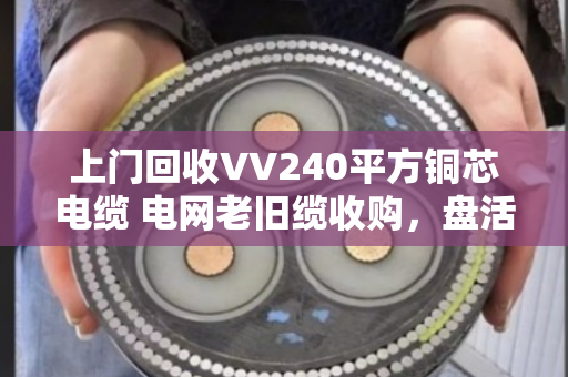 上门回收VV240平方铜芯电缆 电网老旧缆收购，盘活闲置资产正当时