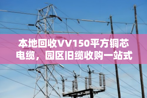 本地回收VV150平方铜芯电缆,园区旧缆收购一站式搞定,闲置物资变废为宝 本地回收VV150平方铜芯电缆,园区旧缆收购一站式搞定,闲置物资变废为宝