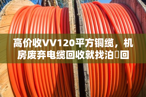 高价收VV120平方铜缆，机房废弃电缆回收就找泊祎回收，省心又划算