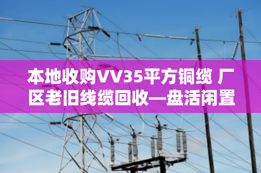 本地收购VV35平方铜缆 厂区老旧线缆回收—盘活闲置资产,让废旧线缆变废为宝 本地收购VV35平方铜缆 厂区老旧线缆回收—盘活闲置资产,让废旧线缆变废为宝