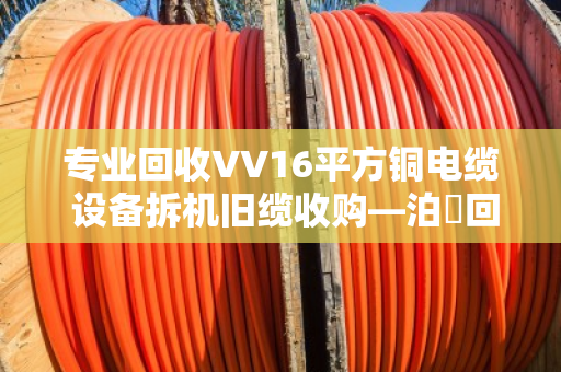 专业回收VV16平方铜电缆 设备拆机旧缆收购—泊祎回收让废旧电缆变废为宝 专业回收VV16平方铜电缆 设备拆机旧缆收购—泊祎回收让废旧电缆变废为宝