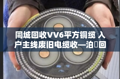 同城回收VV6平方铜缆 入户主线废旧电缆收—泊祎回收让旧线变现金
