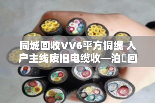 同城回收VV6平方铜缆 入户主线废旧电缆收—泊祎回收让旧线变现金