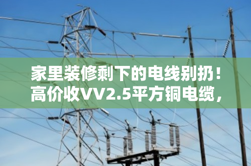 家里装修剩下的电线别扔！高价收VV2.5平方铜电缆，闲置家装线缆回收有门道