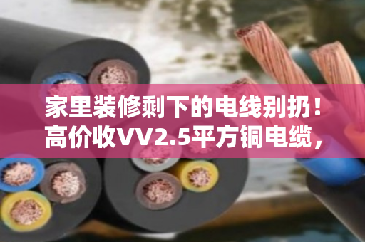 家里装修剩下的电线别扔！高价收VV2.5平方铜电缆，闲置家装线缆回收有门道