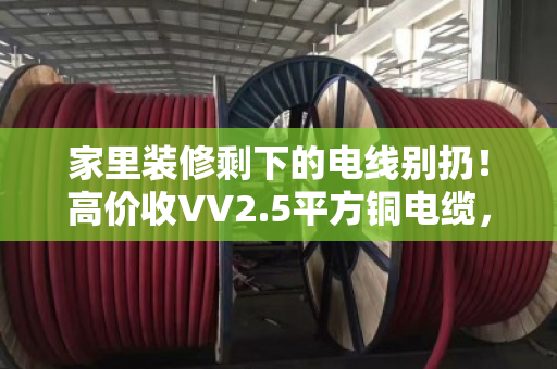 家里装修剩下的电线别扔！高价收VV2.5平方铜电缆，闲置家装线缆回收有门道