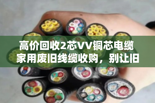 高价回收2芯VV铜芯电缆 家用废旧线缆收购，别让旧线在家睡大觉