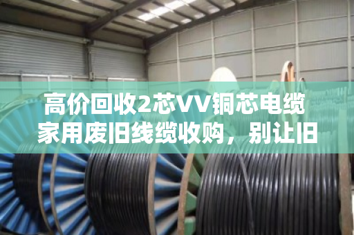 高价回收2芯VV铜芯电缆 家用废旧线缆收购，别让旧线在家睡大觉