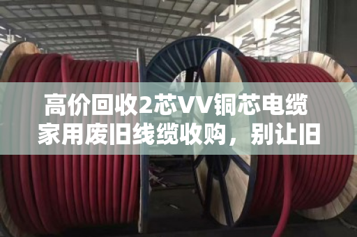 高价回收2芯VV铜芯电缆 家用废旧线缆收购，别让旧线在家睡大觉