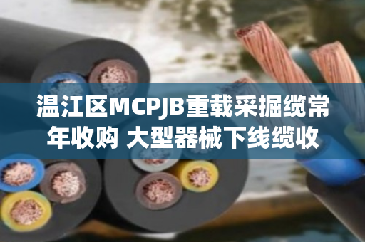 温江区MCPJB重载采掘缆常年收购 大型器械下线缆收货—泊祎回收一站式解决您的闲置电缆难题