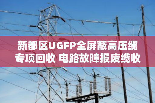 新都区UGFP全屏蔽高压缆专项回收 电路故障报废缆收货