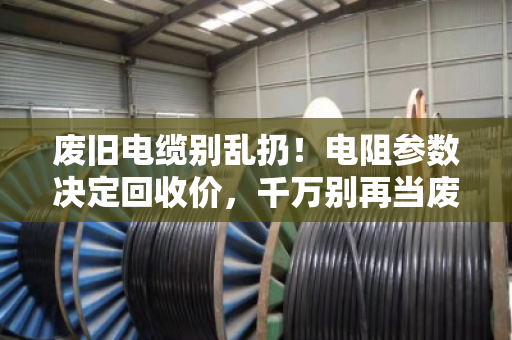 废旧电缆别乱扔！电阻参数决定回收价，千万别再当废铁卖！