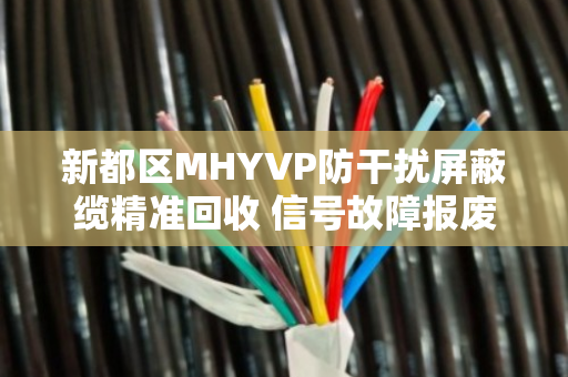 新都区MHYVP防干扰屏蔽缆精准回收 信号故障报废缆收 新都区MHYVP防干扰屏蔽缆精准回收 信号故障报废缆收