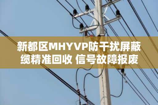 新都区MHYVP防干扰屏蔽缆精准回收 信号故障报废缆收 新都区MHYVP防干扰屏蔽缆精准回收 信号故障报废缆收
