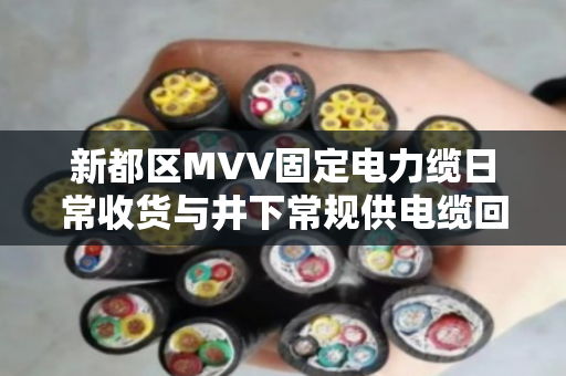 新都区MVV固定电力缆日常收货与井下常规供电缆回收实操指南
